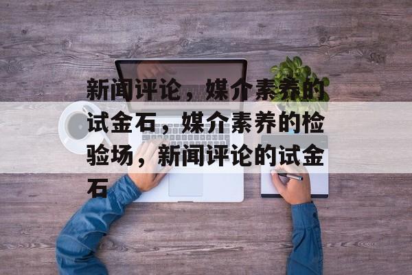 新闻评论，媒介素养的试金石，媒介素养的检验场，新闻评论的试金石