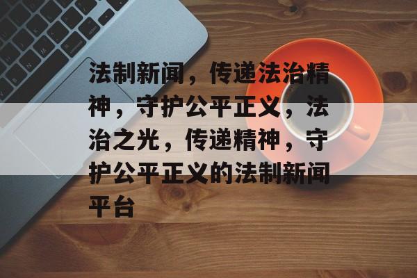 法制新闻，传递法治精神，守护公平正义，法治之光，传递精神，守护公平正义的法制新闻平台