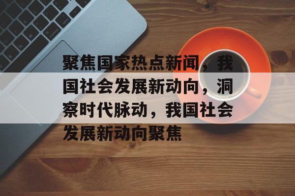 聚焦国家热点新闻，我国社会发展新动向，洞察时代脉动，我国社会发展新动向聚焦