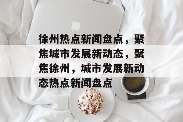 徐州热点新闻盘点，聚焦城市发展新动态，聚焦徐州，城市发展新动态热点新闻盘点