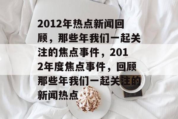 2012年热点新闻回顾，那些年我们一起关注的焦点事件，2012年度焦点事件，回顾那些年我们一起关注的新闻热点
