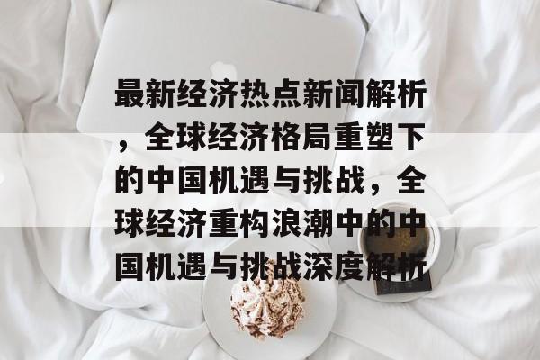 最新经济热点新闻解析，全球经济格局重塑下的中国机遇与挑战，全球经济重构浪潮中的中国机遇与挑战深度解析