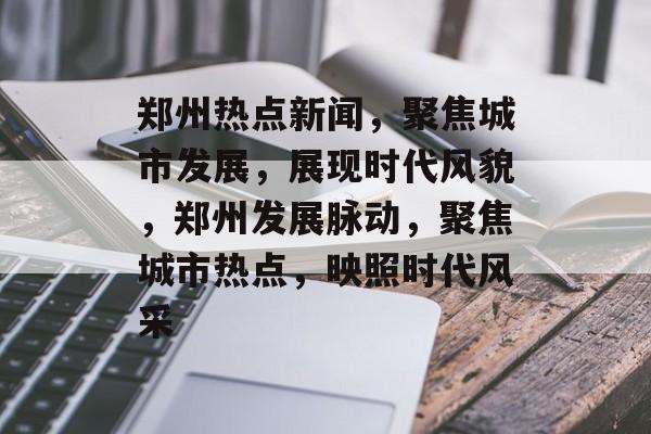郑州热点新闻，聚焦城市发展，展现时代风貌，郑州发展脉动，聚焦城市热点，映照时代风采