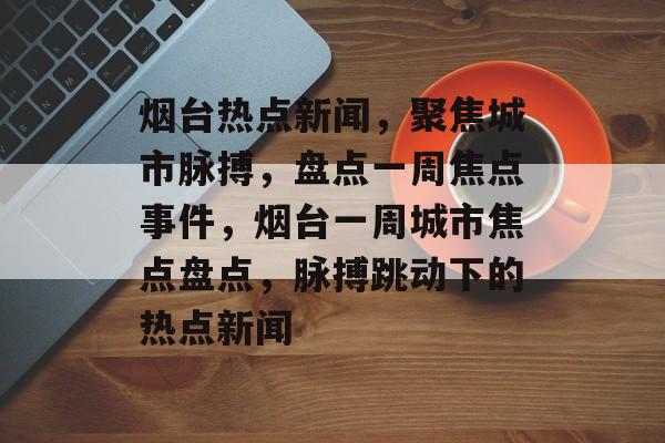 烟台热点新闻，聚焦城市脉搏，盘点一周焦点事件，烟台一周城市焦点盘点，脉搏跳动下的热点新闻