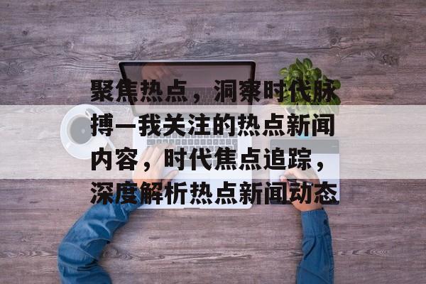 聚焦热点，洞察时代脉搏—我关注的热点新闻内容，时代焦点追踪，深度解析热点新闻动态