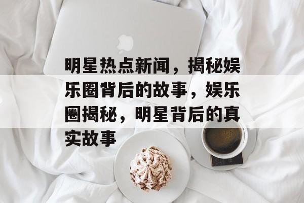 明星热点新闻，揭秘娱乐圈背后的故事，娱乐圈揭秘，明星背后的真实故事