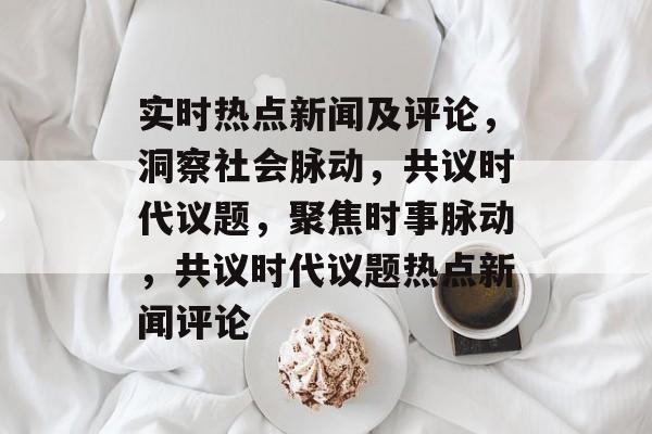 实时热点新闻及评论，洞察社会脉动，共议时代议题，聚焦时事脉动，共议时代议题热点新闻评论