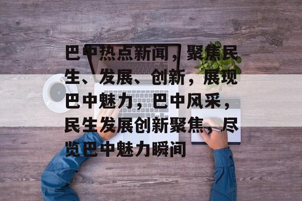 巴中热点新闻，聚焦民生、发展、创新，展现巴中魅力，巴中风采，民生发展创新聚焦，尽览巴中魅力瞬间