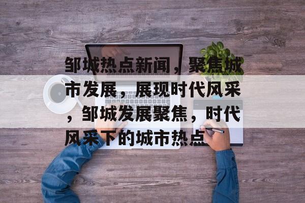 邹城热点新闻，聚焦城市发展，展现时代风采，邹城发展聚焦，时代风采下的城市热点