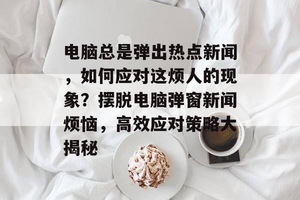 电脑总是弹出热点新闻，如何应对这烦人的现象？摆脱电脑弹窗新闻烦恼，高效应对策略大揭秘
