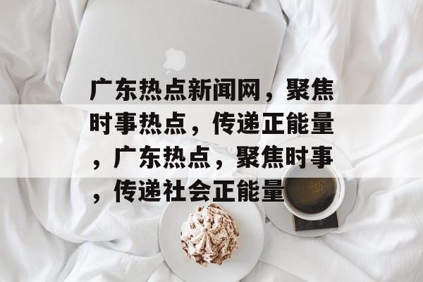 广东热点新闻网，聚焦时事热点，传递正能量，广东热点，聚焦时事，传递社会正能量