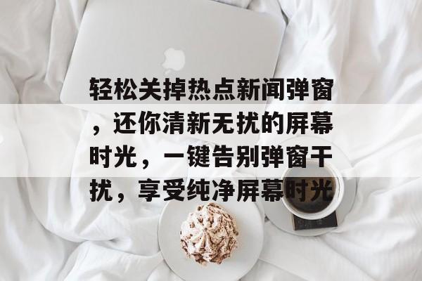 轻松关掉热点新闻弹窗，还你清新无扰的屏幕时光，一键告别弹窗干扰，享受纯净屏幕时光