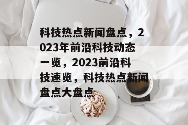 科技热点新闻盘点，2023年前沿科技动态一览，2023前沿科技速览，科技热点新闻盘点大盘点