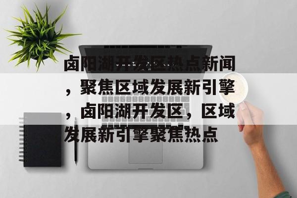 卤阳湖开发区热点新闻，聚焦区域发展新引擎，卤阳湖开发区，区域发展新引擎聚焦热点