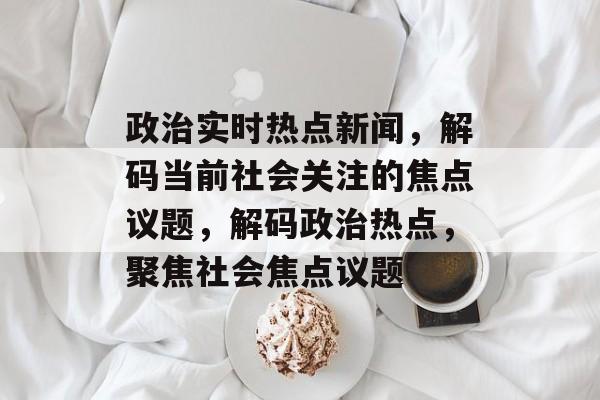 政治实时热点新闻，解码当前社会关注的焦点议题，解码政治热点，聚焦社会焦点议题
