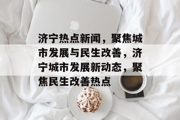 济宁热点新闻，聚焦城市发展与民生改善，济宁城市发展新动态，聚焦民生改善热点