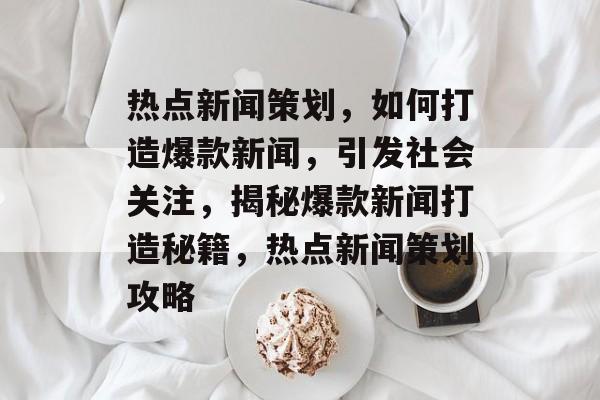 热点新闻策划，如何打造爆款新闻，引发社会关注，揭秘爆款新闻打造秘籍，热点新闻策划攻略