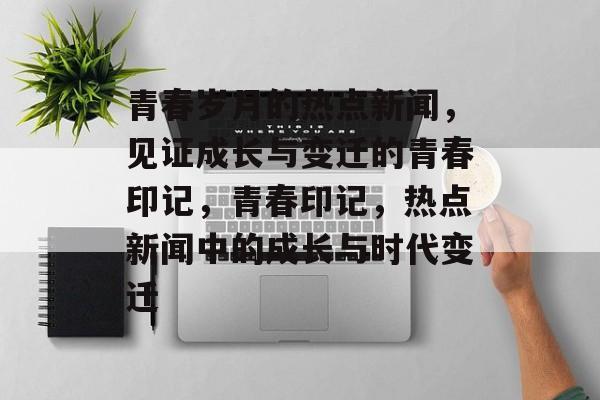 青春岁月的热点新闻，见证成长与变迁的青春印记，青春印记，热点新闻中的成长与时代变迁