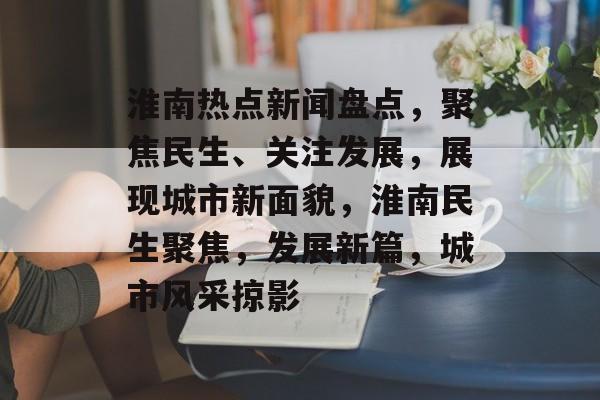 淮南热点新闻盘点，聚焦民生、关注发展，展现城市新面貌，淮南民生聚焦，发展新篇，城市风采掠影