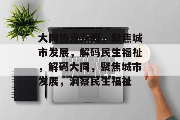 大同热点新闻，聚焦城市发展，解码民生福祉，解码大同，聚焦城市发展，洞察民生福祉