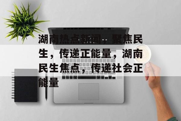 湖南热点新闻，聚焦民生，传递正能量，湖南民生焦点，传递社会正能量