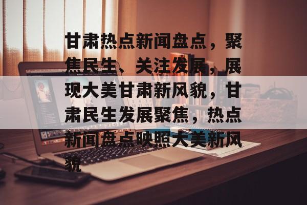 甘肃热点新闻盘点，聚焦民生、关注发展，展现大美甘肃新风貌，甘肃民生发展聚焦，热点新闻盘点映照大美新风貌