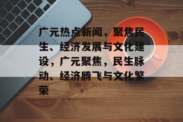 广元热点新闻，聚焦民生、经济发展与文化建设，广元聚焦，民生脉动、经济腾飞与文化繁荣