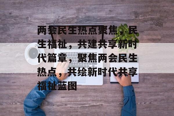 两会民生热点聚焦，民生福祉，共建共享新时代篇章，聚焦两会民生热点，共绘新时代共享福祉蓝图