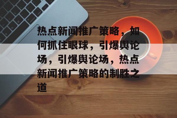 热点新闻推广策略，如何抓住眼球，引爆舆论场，引爆舆论场，热点新闻推广策略的制胜之道