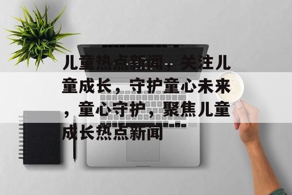儿童热点新闻，关注儿童成长，守护童心未来，童心守护，聚焦儿童成长热点新闻