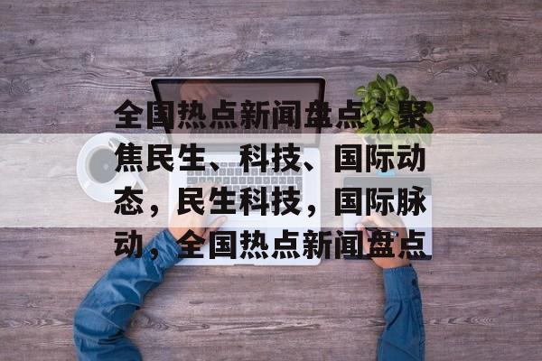 全国热点新闻盘点，聚焦民生、科技、国际动态，民生科技，国际脉动，全国热点新闻盘点