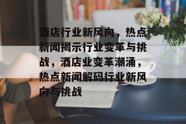 酒店行业新风向，热点新闻揭示行业变革与挑战，酒店业变革潮涌，热点新闻解码行业新风向与挑战