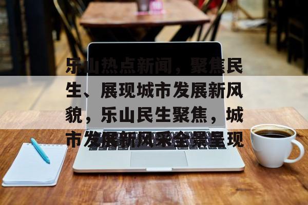 乐山热点新闻，聚焦民生、展现城市发展新风貌，乐山民生聚焦，城市发展新风采全景呈现