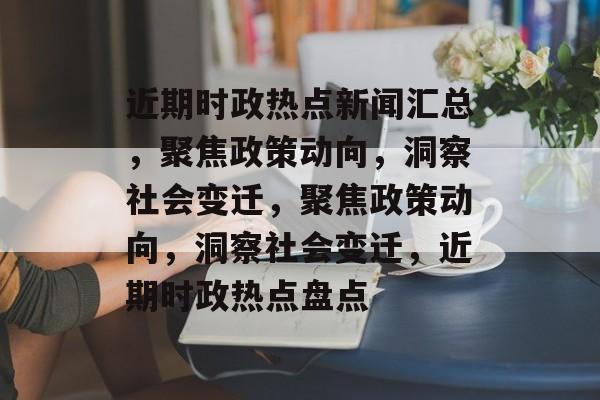 近期时政热点新闻汇总，聚焦政策动向，洞察社会变迁，聚焦政策动向，洞察社会变迁，近期时政热点盘点