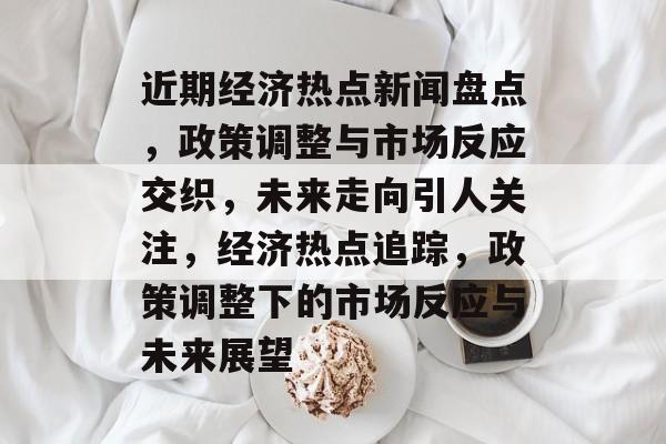 近期经济热点新闻盘点，政策调整与市场反应交织，未来走向引人关注，经济热点追踪，政策调整下的市场反应与未来展望