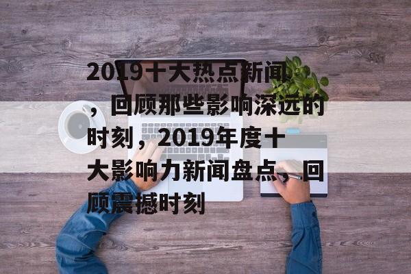2019十大热点新闻，回顾那些影响深远的时刻，2019年度十大影响力新闻盘点，回顾震撼时刻