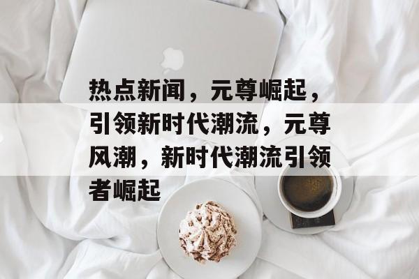 热点新闻，元尊崛起，引领新时代潮流，元尊风潮，新时代潮流引领者崛起