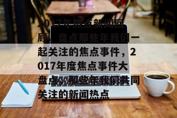 2017年热点新闻回顾，盘点那些年我们一起关注的焦点事件，2017年度焦点事件大盘点，那些年我们共同关注的新闻热点