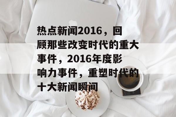 热点新闻2016，回顾那些改变时代的重大事件，2016年度影响力事件，重塑时代的十大新闻瞬间