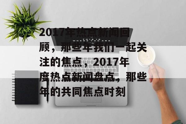 2017年热点新闻回顾，那些年我们一起关注的焦点，2017年度热点新闻盘点，那些年的共同焦点时刻