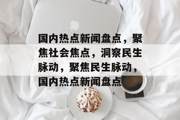 国内热点新闻盘点，聚焦社会焦点，洞察民生脉动，聚焦民生脉动，国内热点新闻盘点