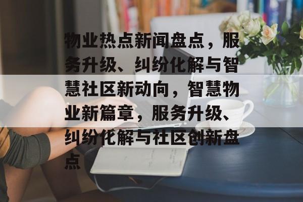 物业热点新闻盘点，服务升级、纠纷化解与智慧社区新动向，智慧物业新篇章，服务升级、纠纷化解与社区创新盘点