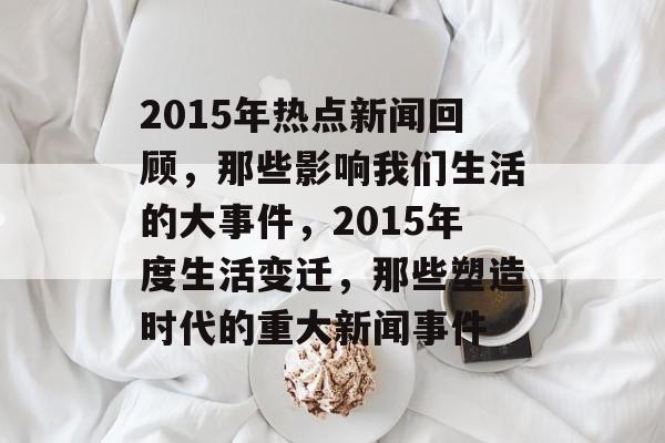 2015年热点新闻回顾，那些影响我们生活的大事件，2015年度生活变迁，那些塑造时代的重大新闻事件