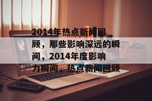 2014年热点新闻回顾，那些影响深远的瞬间，2014年度影响力瞬间，热点新闻回顾
