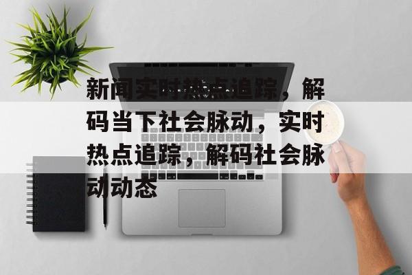 新闻实时热点追踪，解码当下社会脉动，实时热点追踪，解码社会脉动动态