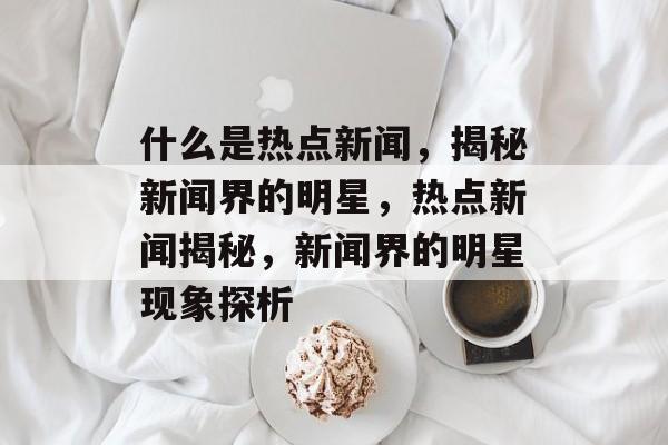什么是热点新闻，揭秘新闻界的明星，热点新闻揭秘，新闻界的明星现象探析