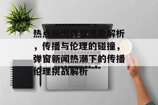 热点新闻弹窗现象解析，传播与伦理的碰撞，弹窗新闻热潮下的传播伦理挑战解析