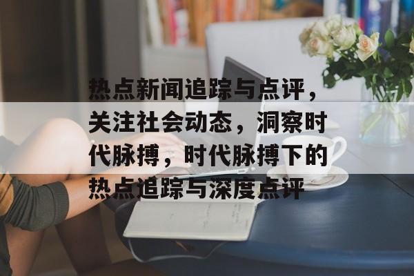 热点新闻追踪与点评，关注社会动态，洞察时代脉搏，时代脉搏下的热点追踪与深度点评