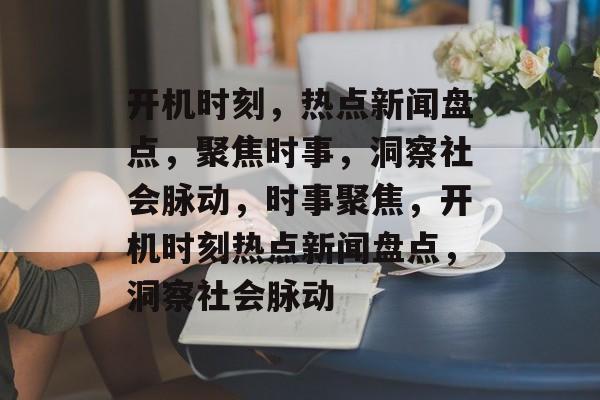 开机时刻，热点新闻盘点，聚焦时事，洞察社会脉动，时事聚焦，开机时刻热点新闻盘点，洞察社会脉动
