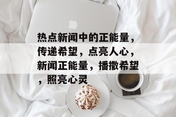 热点新闻中的正能量，传递希望，点亮人心，新闻正能量，播撒希望，照亮心灵